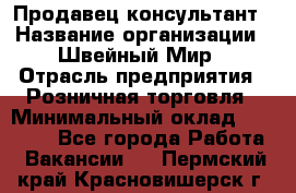 Продавец-консультант › Название организации ­ Швейный Мир › Отрасль предприятия ­ Розничная торговля › Минимальный оклад ­ 30 000 - Все города Работа » Вакансии   . Пермский край,Красновишерск г.